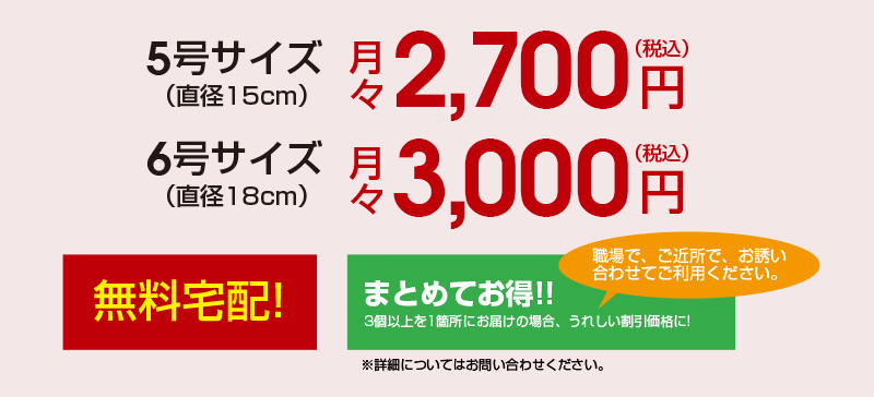 5号サイズ：月々2,200円（税込）／6号サイズ：月々2,500円（税込）無料宅配！　まとめてお得！3個以上を1箇所にお届けの場合、うれしい特別価格になります。